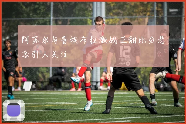 阿苏尔与普埃布拉激战正酣比分悬念引人关注