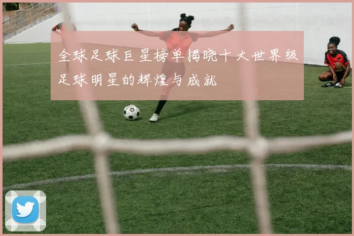 全球足球巨星榜单揭晓十大世界级足球明星的辉煌与成就