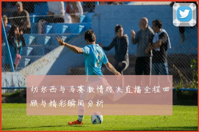 切尔西与马赛激情对决直播全程回顾与精彩瞬间分析