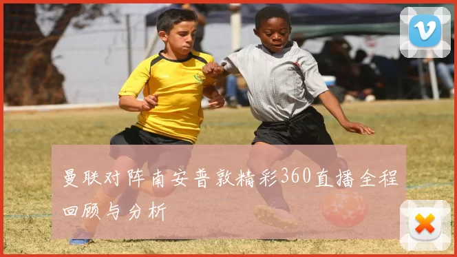 曼联对阵南安普敦精彩360直播全程回顾与分析