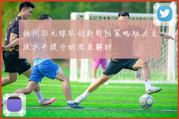 杭州羽毛球队创新盯防策略助力竞技水平提升的深度解析