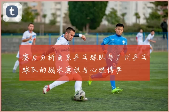 赛后分析南京乒乓球队与广州乒乓球队的战术意识与心理博弈