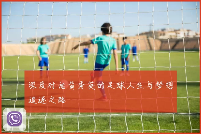 深度对话黄秀英的足球人生与梦想追逐之路