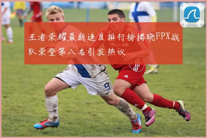 王者荣耀最新速度排行榜揭晓FPX战队荣登第八名引发热议