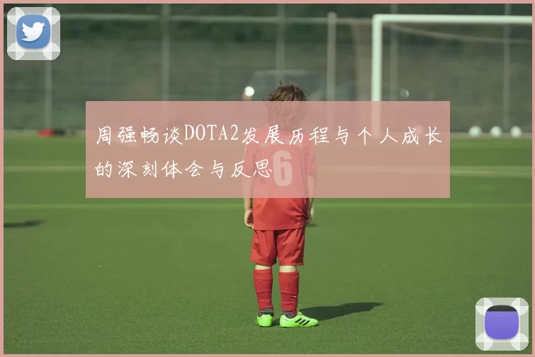 周强畅谈DOTA2发展历程与个人成长的深刻体会与反思