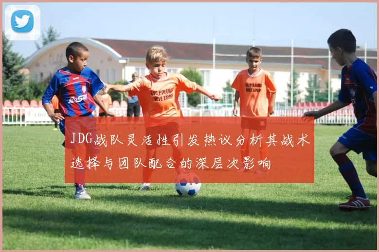 JDG战队灵活性引发热议分析其战术选择与团队配合的深层次影响