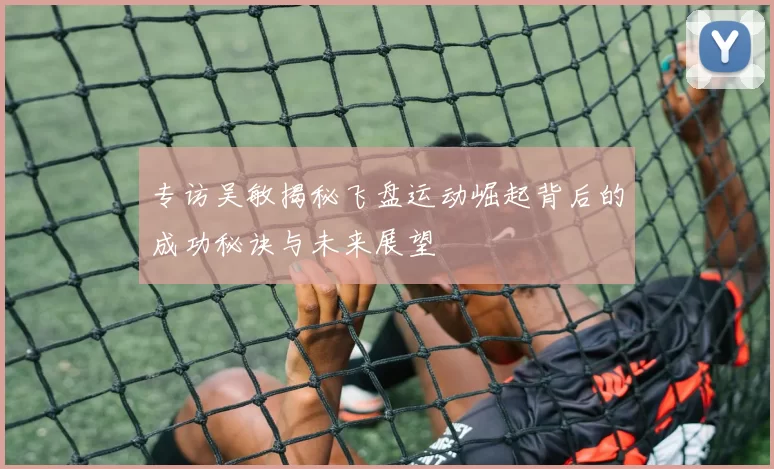 专访吴敏揭秘飞盘运动崛起背后的成功秘诀与未来展望