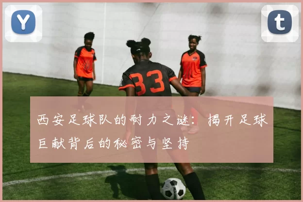 西安足球队的耐力之谜：揭开足球巨献背后的秘密与坚持