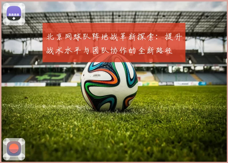 北京网球队阵地战革新探索：提升战术水平与团队协作的全新路径
