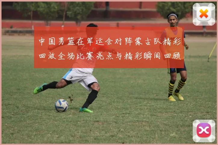 中国男篮在军运会对阵蒙古队精彩回放全场比赛亮点与精彩瞬间回顾