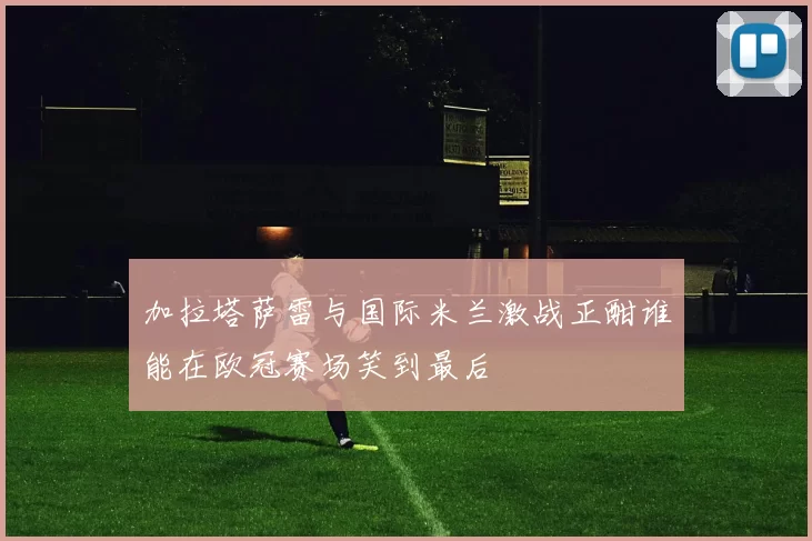加拉塔萨雷与国际米兰激战正酣谁能在欧冠赛场笑到最后