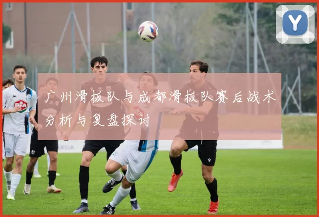 广州滑板队与成都滑板队赛后战术分析与复盘探讨