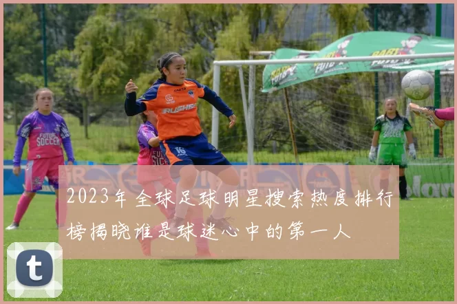 2023年全球足球明星搜索热度排行榜揭晓谁是球迷心中的第一人