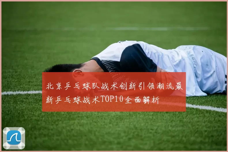 北京乒乓球队战术创新引领潮流最新乒乓球战术TOP10全面解析