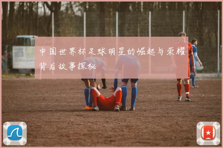 中国世界杯足球明星的崛起与荣耀背后故事探秘