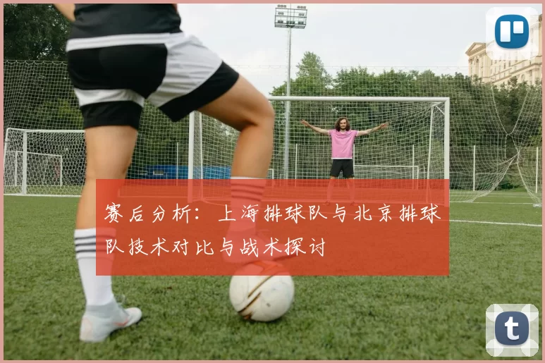 赛后分析：上海排球队与北京排球队技术对比与战术探讨