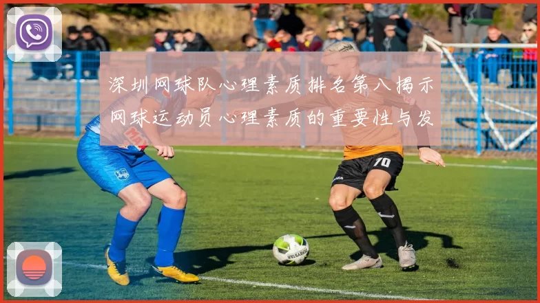 深圳网球队心理素质排名第八揭示网球运动员心理素质的重要性与发展潜力