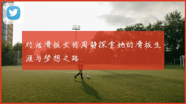 对话滑板女将周静探索她的滑板生涯与梦想之路