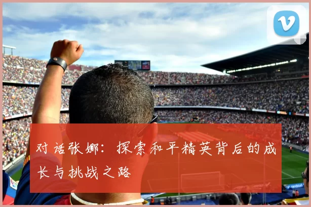 对话张娜：探索和平精英背后的成长与挑战之路
