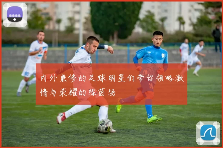 内外兼修的足球明星们带你领略激情与荣耀的绿茵场