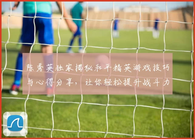 陈秀英独家揭秘和平精英游戏技巧与心得分享，让你轻松提升战斗力