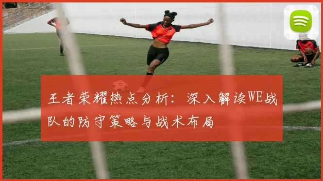 王者荣耀热点分析：深入解读WE战队的防守策略与战术布局