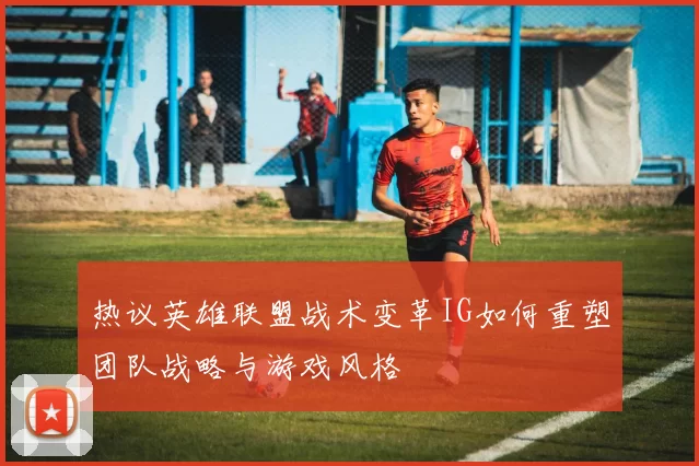热议英雄联盟战术变革IG如何重塑团队战略与游戏风格