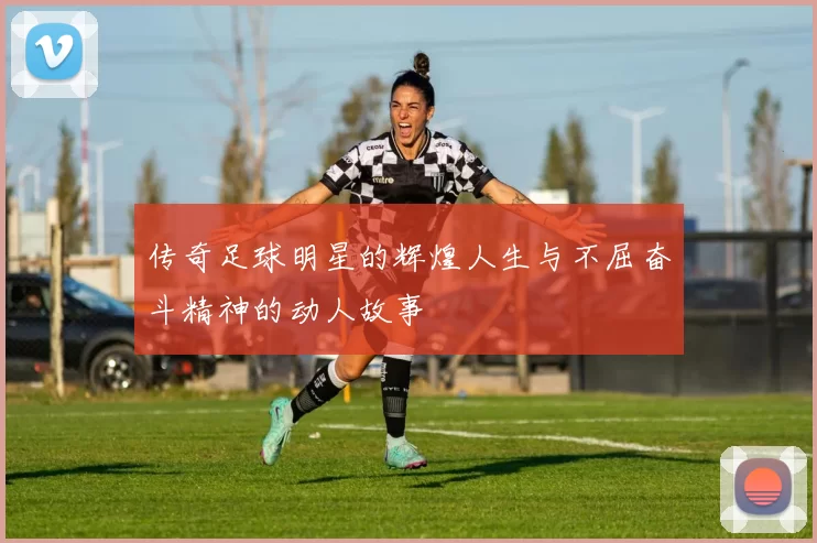 传奇足球明星的辉煌人生与不屈奋斗精神的动人故事
