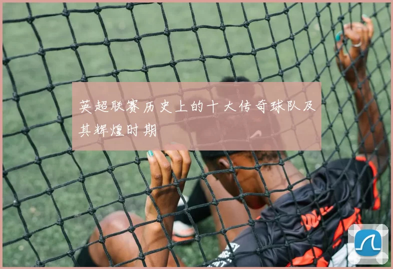 英超联赛历史上的十大传奇球队及其辉煌时期