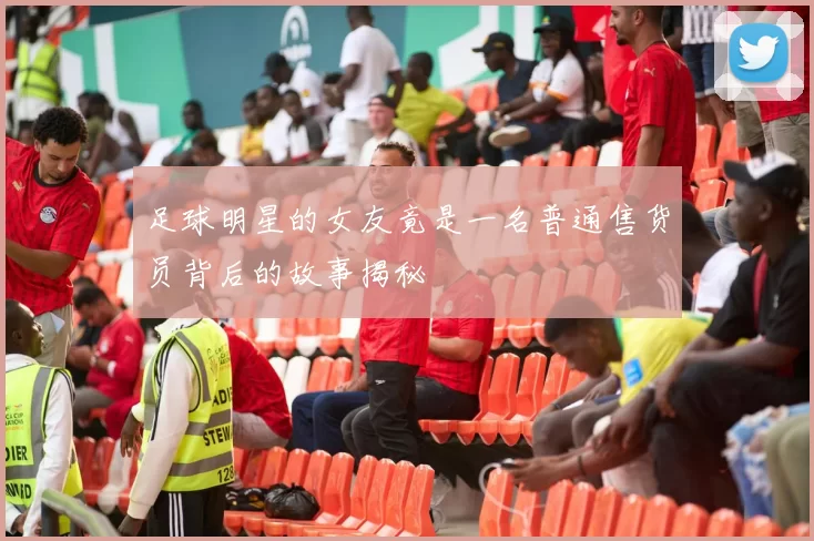 足球明星的女友竟是一名普通售货员背后的故事揭秘