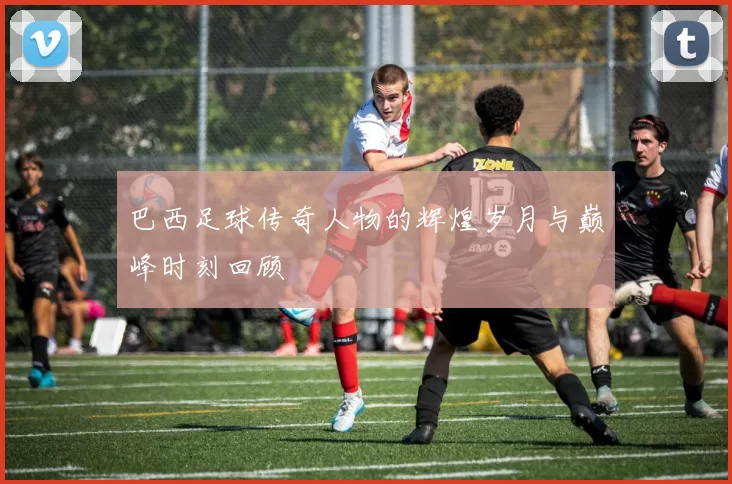 巴西足球传奇人物的辉煌岁月与巅峰时刻回顾