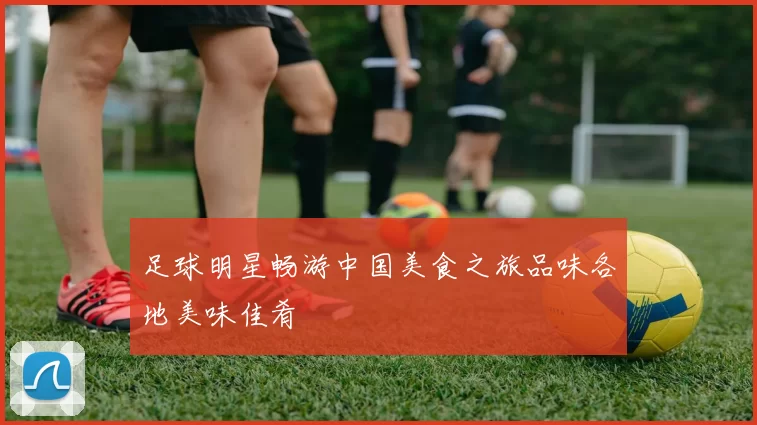 足球明星畅游中国美食之旅品味各地美味佳肴