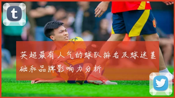 英超最有人气的球队排名及球迷基础和品牌影响力分析