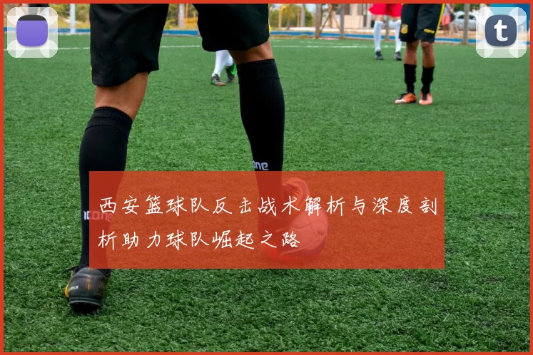 西安篮球队反击战术解析与深度剖析助力球队崛起之路