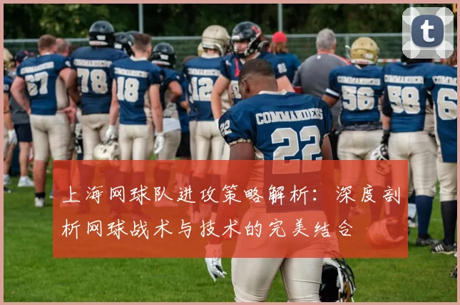 上海网球队进攻策略解析：深度剖析网球战术与技术的完美结合