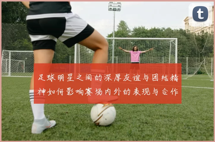 足球明星之间的深厚友谊与团结精神如何影响赛场内外的表现与合作
