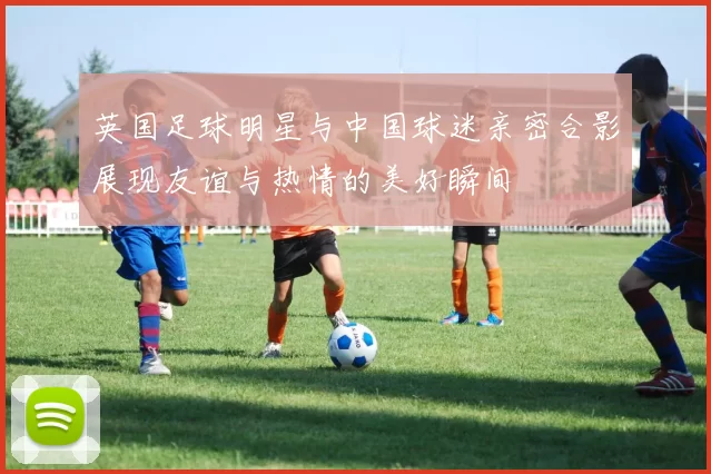 英国足球明星与中国球迷亲密合影展现友谊与热情的美好瞬间