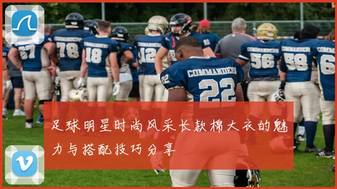 足球明星时尚风采长款棉大衣的魅力与搭配技巧分享