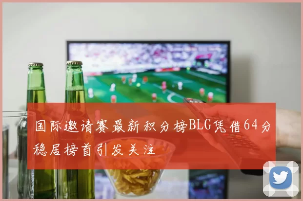 国际邀请赛最新积分榜BLG凭借64分稳居榜首引发关注