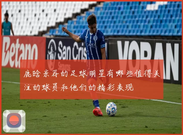 鹿晗亲荐的足球明星有哪些值得关注的球员和他们的精彩表现