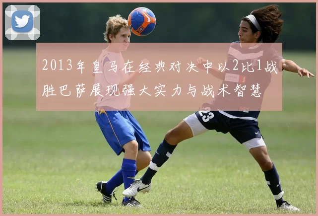 2013年皇马在经典对决中以2比1战胜巴萨展现强大实力与战术智慧