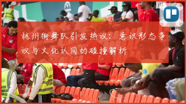杭州街舞队引发热议：意识形态争议与文化认同的碰撞解析