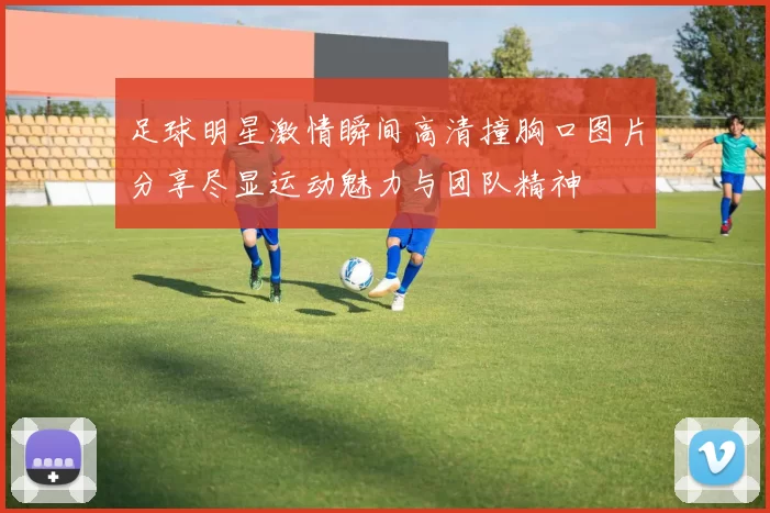 足球明星激情瞬间高清撞胸口图片分享尽显运动魅力与团队精神