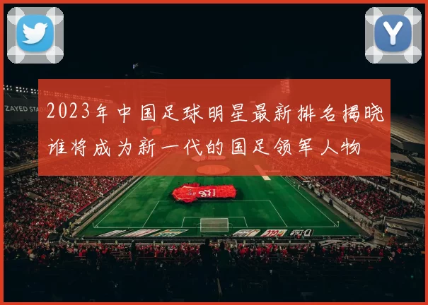 2023年中国足球明星最新排名揭晓谁将成为新一代的国足领军人物