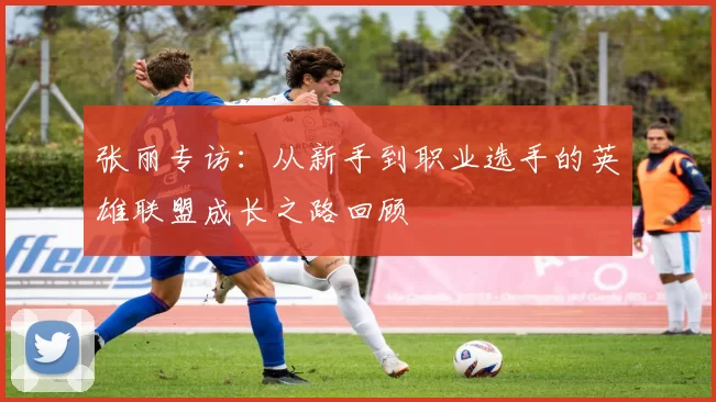 张丽专访：从新手到职业选手的英雄联盟成长之路回顾
