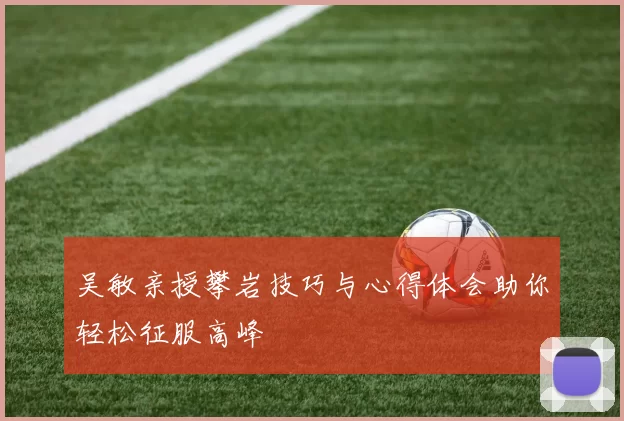 吴敏亲授攀岩技巧与心得体会助你轻松征服高峰