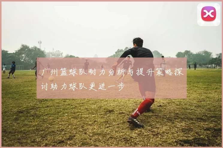 广州篮球队耐力分析与提升策略探讨助力球队更进一步
