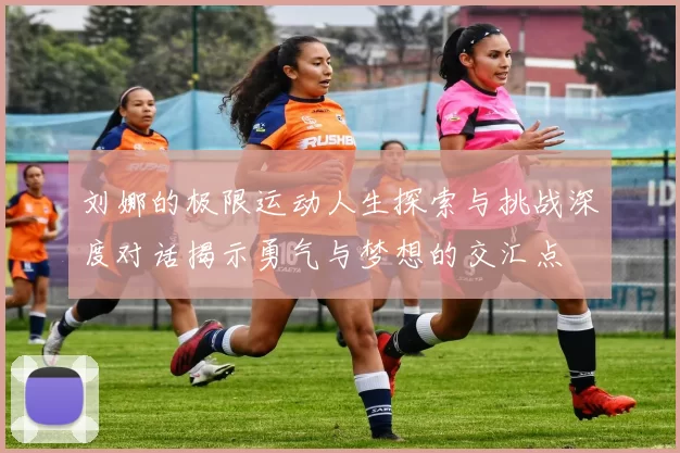刘娜的极限运动人生探索与挑战深度对话揭示勇气与梦想的交汇点