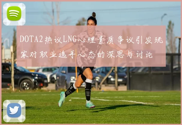 DOTA2热议LNG心理素质争议引发玩家对职业选手心态的深思与讨论