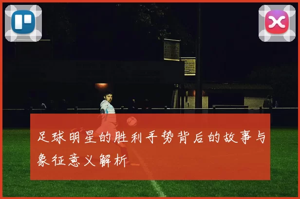 足球明星的胜利手势背后的故事与象征意义解析